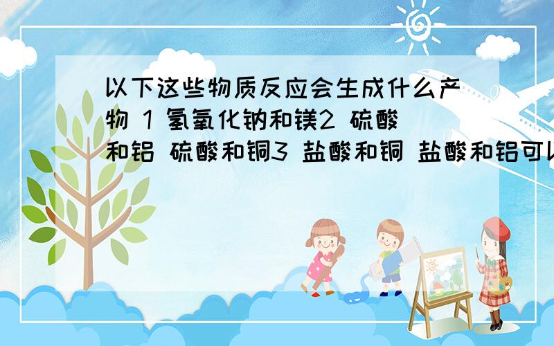 以下这些物质反应会生成什么产物 1 氢氧化钠和镁2 硫酸和铝 硫酸和铜3 盐酸和铜 盐酸和铝可以的话请写出化学反应方程式,我会加分的,