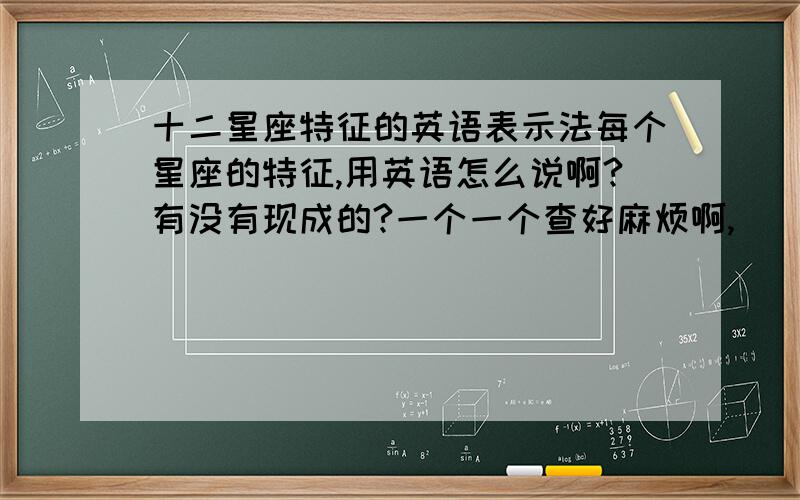 十二星座特征的英语表示法每个星座的特征,用英语怎么说啊?有没有现成的?一个一个查好麻烦啊,