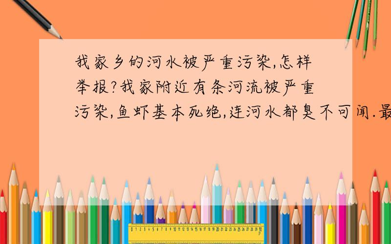 我家乡的河水被严重污染,怎样举报?我家附近有条河流被严重污染,鱼虾基本死绝,连河水都臭不可闻.最可怕的是我们镇上的自来水抽取的是这条河里的水!大家都说上游有一家糖厂,是糖厂排出