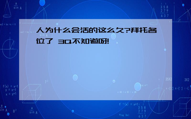 人为什么会活的这么久?拜托各位了 3Q不知道呀!