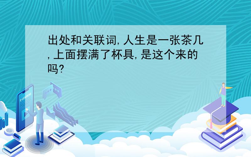 出处和关联词,人生是一张茶几,上面摆满了杯具,是这个来的吗?