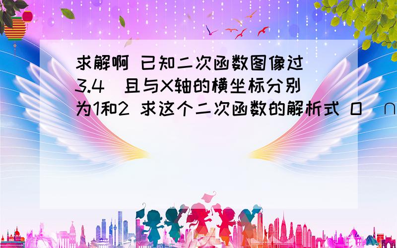 求解啊 已知二次函数图像过（3.4）且与X轴的横坐标分别为1和2 求这个二次函数的解析式 O(∩_∩)O谢谢