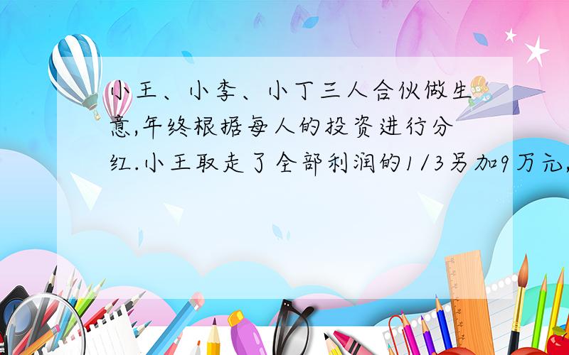 小王、小李、小丁三人合伙做生意,年终根据每人的投资进行分红.小王取走了全部利润的1/3另加9万元,小李取走了剩下的1/3另加12万元,小丁取走了小要取后取后剩下的1/3和剩下的12万元,他们每