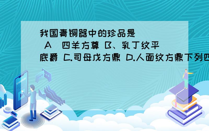 我国青铜器中的珍品是 （ ） A．四羊方尊 B、乳丁纹平底爵 C.司母戊方鼎 D.人面纹方鼎下列四个青铜器中,我国古代青铜工艺的突出代表是（ ）A.兽纹扁足鼎 B.人面纹方鼎 C.司母戊方鼎 D.四羊