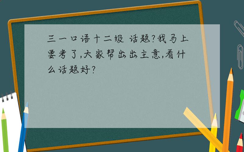 三一口语十二级 话题?我马上要考了,大家帮出出主意,看什么话题好?