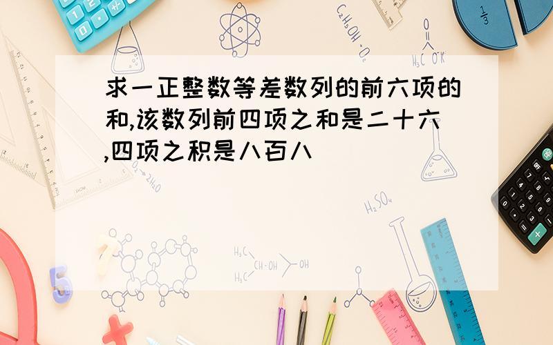 求一正整数等差数列的前六项的和,该数列前四项之和是二十六,四项之积是八百八