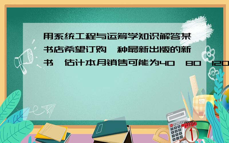 用系统工程与运筹学知识解答某书店希望订购一种最新出版的新书,估计本月销售可能为40,80,120,160册,其概率分别为0.2,0.3,0.4,0.1,.假设每本书的订购价为8元,销售价为10元,如卖不掉,处理价为6元