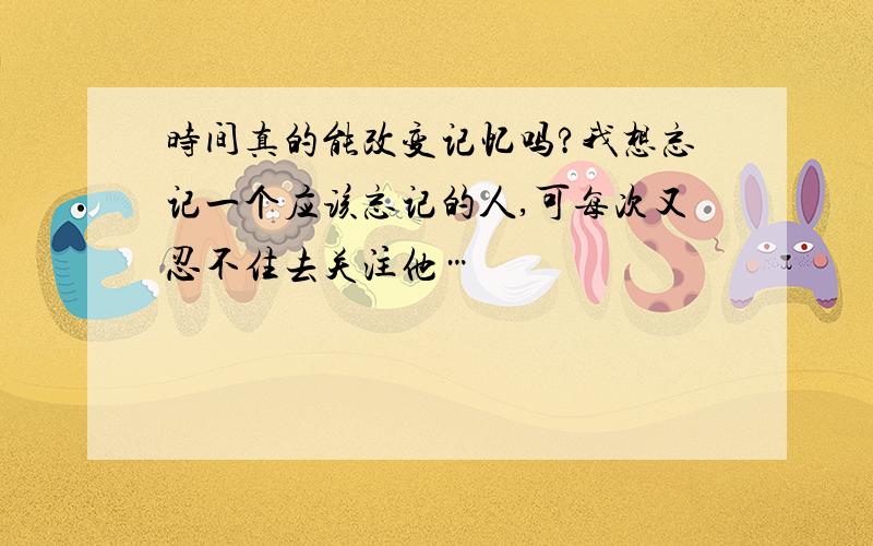 时间真的能改变记忆吗?我想忘记一个应该忘记的人,可每次又忍不住去关注他…