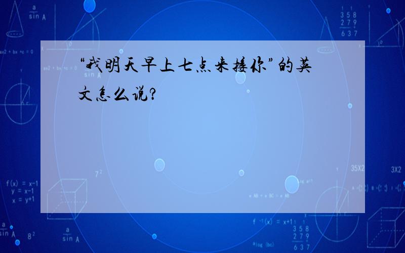 “我明天早上七点来接你”的英文怎么说?