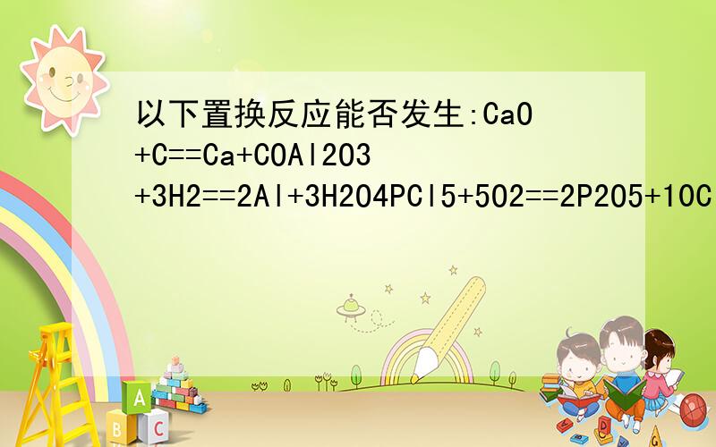 以下置换反应能否发生:CaO+C==Ca+COAl2O3+3H2==2Al+3H2O4PCl5+5O2==2P2O5+10Cl2