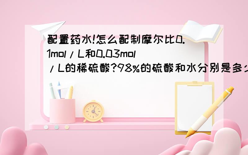 配置药水!怎么配制摩尔比0.1mol/L和0.03mol/L的稀硫酸?98%的硫酸和水分别是多少?