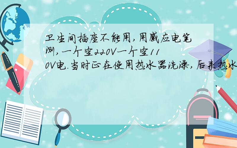 卫生间插座不能用,用感应电笔测,一个空220V一个空110V电.当时正在使用热水器洗澡,后来热水器显示突然没电了,随后活动又动了动插座,和热水器开关,随后又显示了,过了一会又没电了,再试也