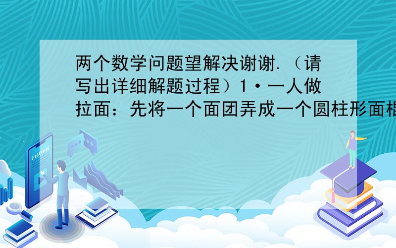 两个数学问题望解决谢谢.（请写出详细解题过程）1·一人做拉面：先将一个面团弄成一个圆柱形面棍,长1.6米,然后对折拉长到1.6米,再对折拉长到1.6米……如此继续,最后拉出的面条粗细（直