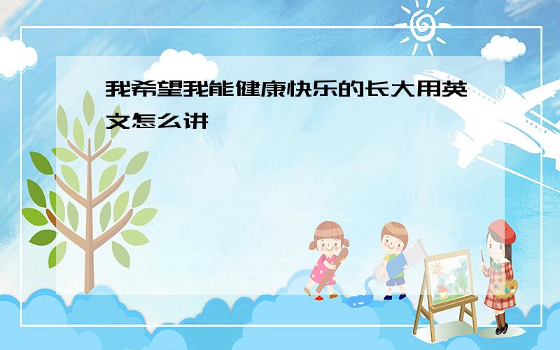 我希望我能健康快乐的长大用英文怎么讲