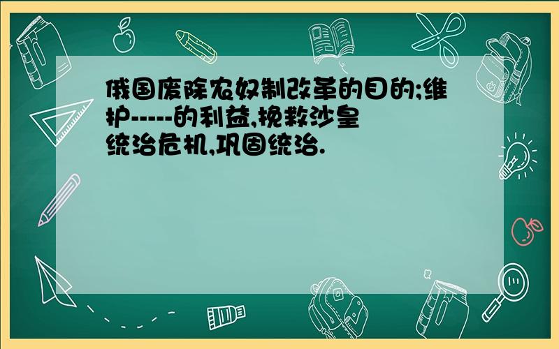 俄国废除农奴制改革的目的;维护-----的利益,挽救沙皇统治危机,巩固统治.