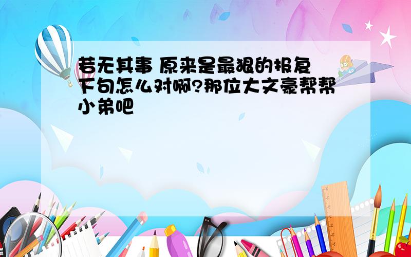 若无其事 原来是最狠的报复 下句怎么对啊?那位大文豪帮帮小弟吧