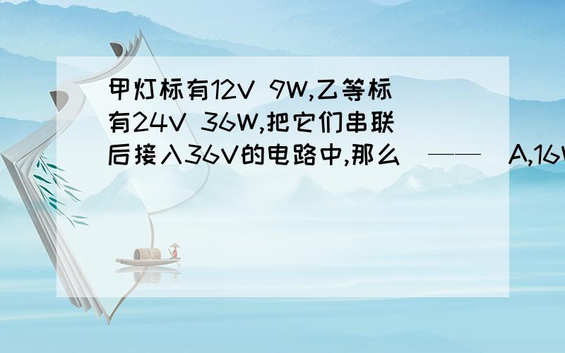 甲灯标有12V 9W,乙等标有24V 36W,把它们串联后接入36V的电路中,那么（——）A,16W B,8W C,4W D,2W明天期末考试,