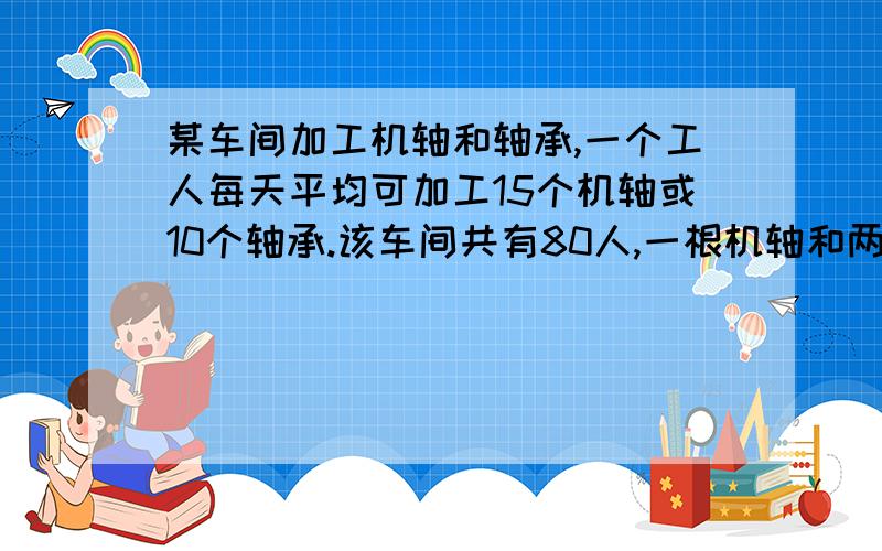 某车间加工机轴和轴承,一个工人每天平均可加工15个机轴或10个轴承.该车间共有80人,一根机轴和两个轴承陪成一套,问应分配多少个工人加工机轴或轴承,才能使每天生产的机轴和轴承正好配