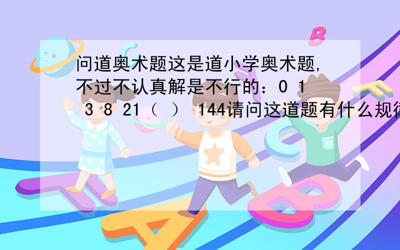 问道奥术题这是道小学奥术题,不过不认真解是不行的：0 1 3 8 21（ ） 144请问这道题有什么规律,括号该填什么?