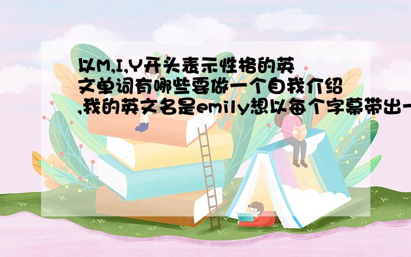 以M,I,Y开头表示性格的英文单词有哪些要做一个自我介绍,我的英文名是emily想以每个字幕带出一个单词来形容自己请问以M ,I,Y字母开头表示性格的有哪些英文单词啊?请提供几个,谢谢!