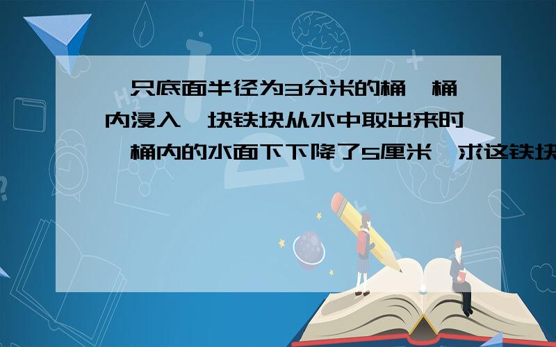 一只底面半径为3分米的桶,桶内浸入一块铁块从水中取出来时,桶内的水面下下降了5厘米,求这铁块 的体积