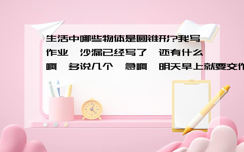 生活中哪些物体是圆锥形?我写作业,沙漏已经写了,还有什么啊,多说几个,急啊,明天早上就要交作业了.