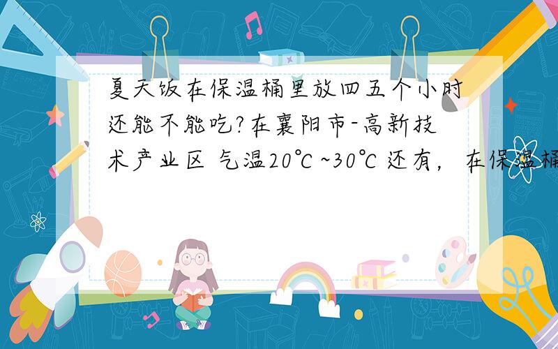 夏天饭在保温桶里放四五个小时还能不能吃?在襄阳市-高新技术产业区 气温20℃~30℃还有，在保温桶了里放久了会不会长细菌？吃了是不是对人不好？