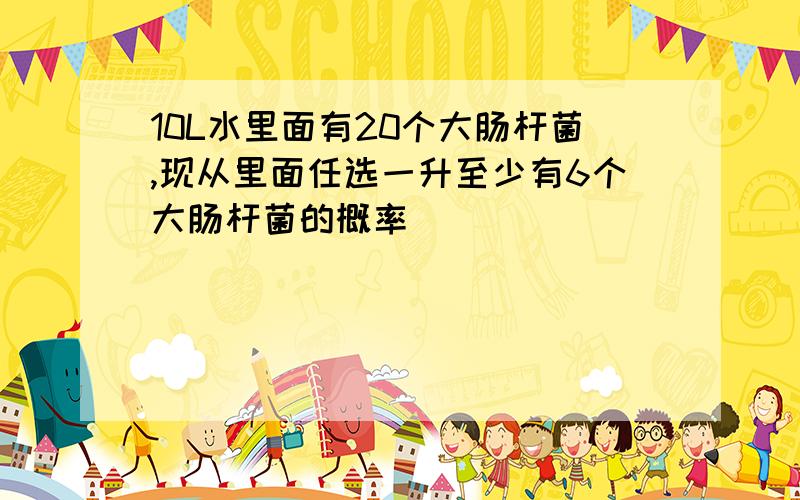 10L水里面有20个大肠杆菌,现从里面任选一升至少有6个大肠杆菌的概率