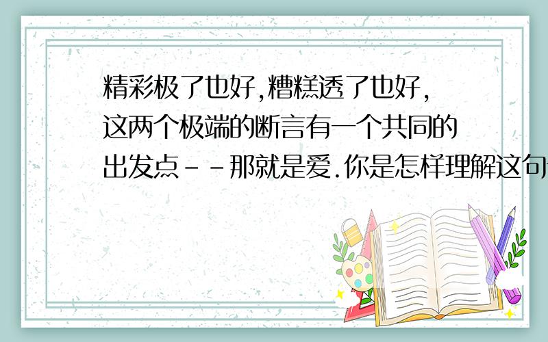 精彩极了也好,糟糕透了也好,这两个极端的断言有一个共同的出发点--那就是爱.你是怎样理解这句话的?,快啊,8分钟之内给好评