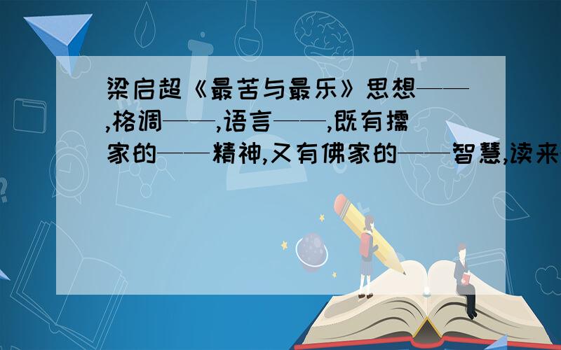 梁启超《最苦与最乐》思想——,格调——,语言——,既有儒家的——精神,又有佛家的——智慧,读来——,