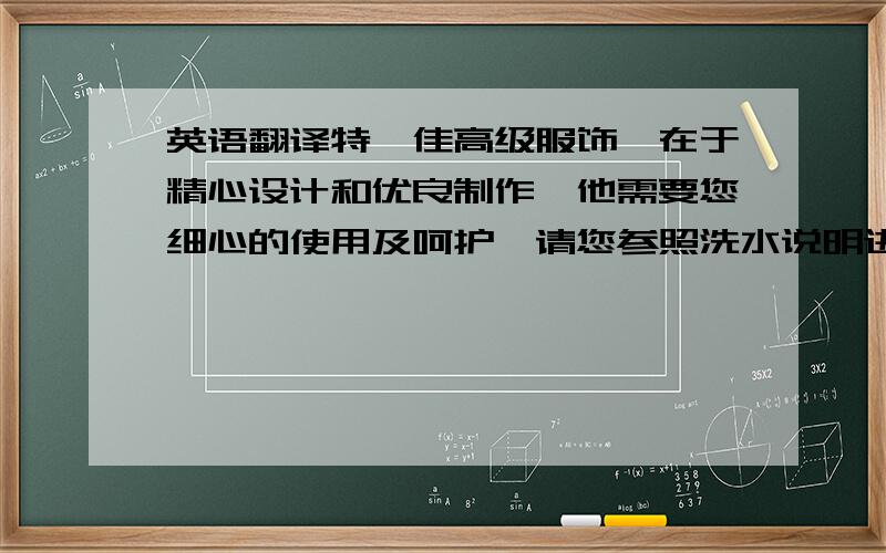 英语翻译特仕佳高级服饰,在于精心设计和优良制作,他需要您细心的使用及呵护,请您参照洗水说明进行洗涤处理,非常感谢阁下选购本公司的产品,本公司长期坚持严格的质量管理,视质量为生