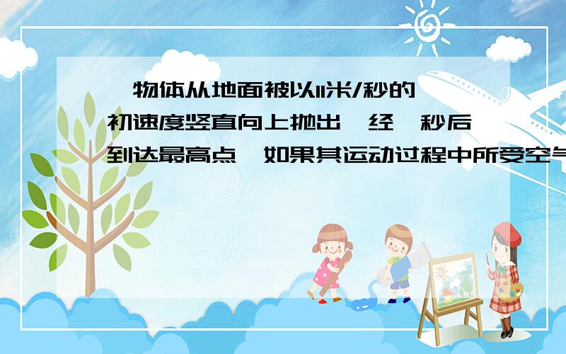 一物体从地面被以11米/秒的初速度竖直向上抛出,经一秒后到达最高点,如果其运动过程中所受空气阻力大小恒定,g取10N/Kg则求：1.它上升过程中运动的加速度及位移的大小2·它下落过程中运动