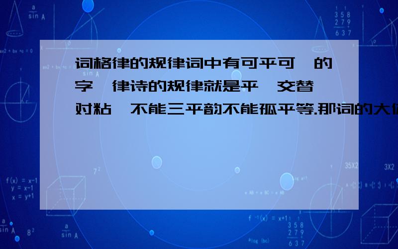 词格律的规律词中有可平可仄的字,律诗的规律就是平仄交替,对粘,不能三平韵不能孤平等.那词的大体规律是什么?为什么有些字可平可仄.一楼审题!贴的到不少你的是诗,这个我知道了.我问的