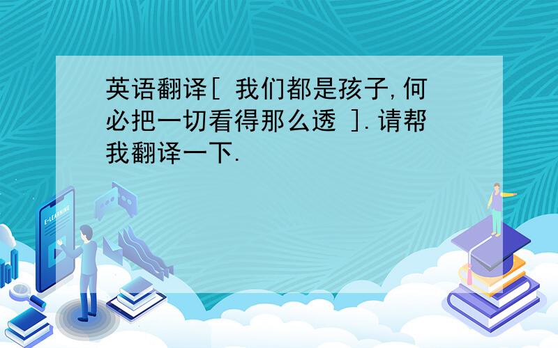 英语翻译[ 我们都是孩子,何必把一切看得那么透 ].请帮我翻译一下.