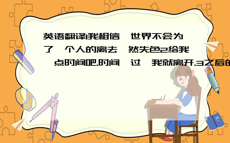 英语翻译1我相信,世界不会为了一个人的离去黯然失色2给我一点时间吧.时间一过,我就离开.3之后的生活迷茫过,但是却很充实.4我知道,如果再次相遇,也改变不了什么.5明明还爱着,可是已经离