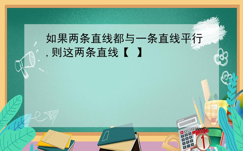 如果两条直线都与一条直线平行,则这两条直线【 】