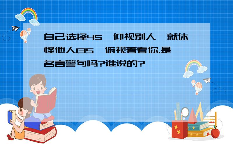 自己选择45°仰视别人,就休怪他人135°俯视着看你.是名言警句吗?谁说的?