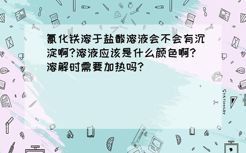 氯化铁溶于盐酸溶液会不会有沉淀啊?溶液应该是什么颜色啊?溶解时需要加热吗?