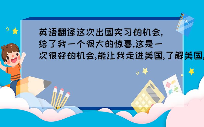 英语翻译这次出国实习的机会,给了我一个很大的惊喜.这是一次很好的机会,能让我走进美国,了解美国,接触不同文化的人,并且能学习很多学校以外的东西,对自己也是一个锻炼和挑战.父母也