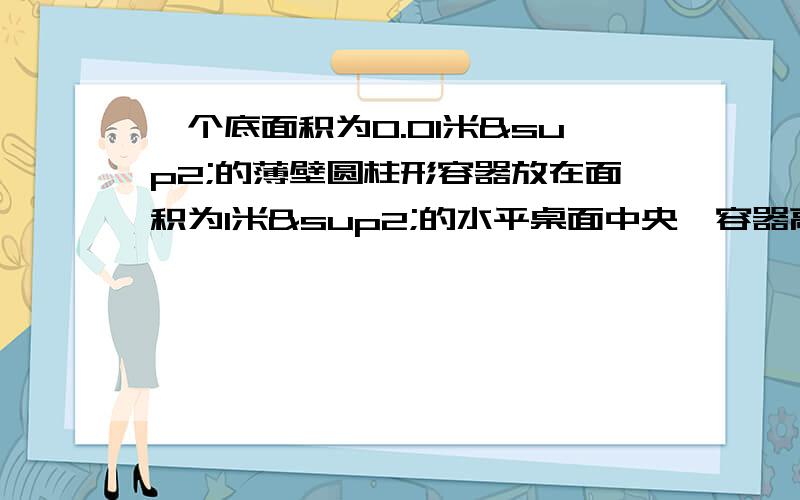 一个底面积为0.01米²的薄壁圆柱形容器放在面积为1米²的水平桌面中央,容器高为0.15米,内盛有0.1米高的水,容器的压力忽略不记,求：（1）水对容器底的压强（2）容器对桌面的压力（3）