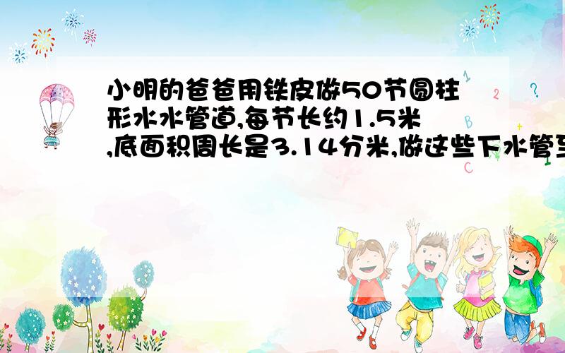 小明的爸爸用铁皮做50节圆柱形水水管道,每节长约1.5米,底面积周长是3.14分米,做这些下水管至少用铁皮多少平方米?