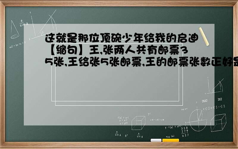 这就是那位顶碗少年给我的启迪【缩句】王,张两人共有邮票35张,王给张5张邮票,王的邮票张数正好是张得5分之2,原来王 张 两人各有几张邮票?