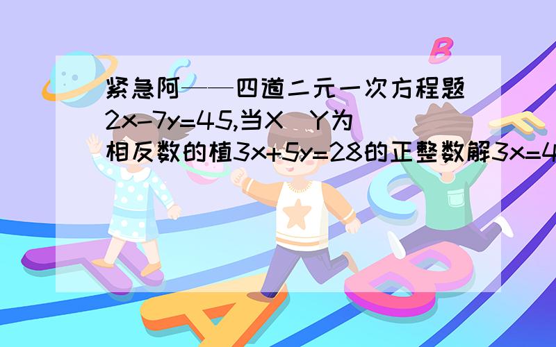 紧急阿——四道二元一次方程题2x-7y=45,当X＼Y为相反数的植3x+5y=28的正整数解3x=4y=-25的负整数解若x+2y+3z=9,求正整数x\y\z\