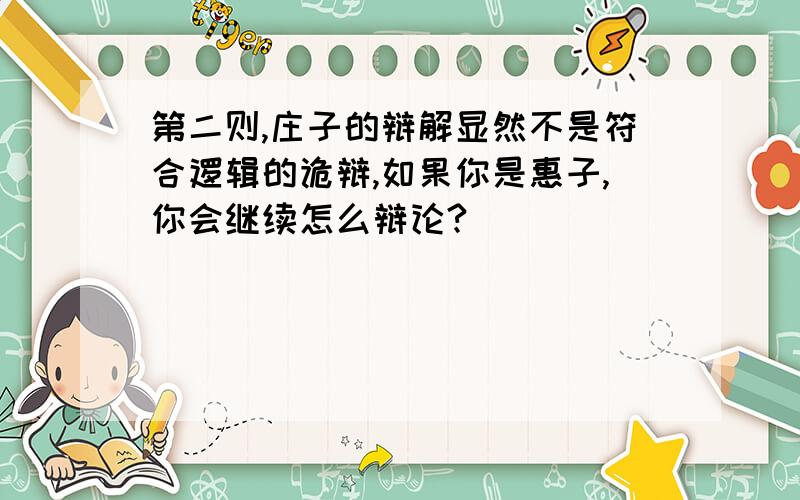 第二则,庄子的辩解显然不是符合逻辑的诡辩,如果你是惠子,你会继续怎么辩论?