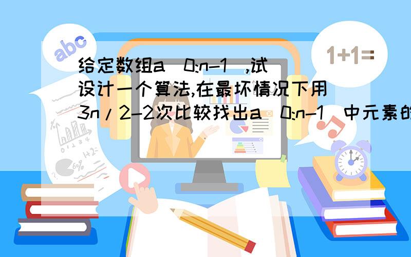 给定数组a[0:n-1],试设计一个算法,在最坏情况下用3n/2-2次比较找出a[0:n-1]中元素的最大值和最小值.要代码 正确的!能运行出结果的 百度上一样的别来!