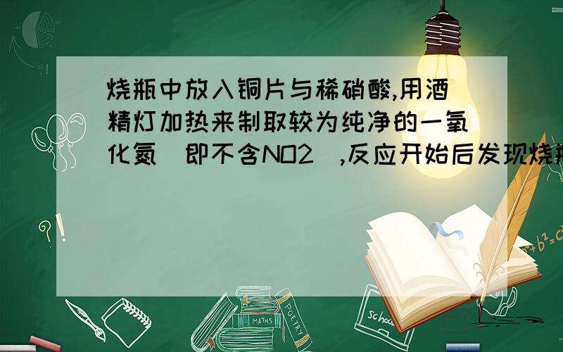 烧瓶中放入铜片与稀硝酸,用酒精灯加热来制取较为纯净的一氧化氮（即不含NO2）,反应开始后发现烧瓶中充满棕红色气体,这时的操作应为A．立即接上收集容器,用向上排空气法收集 B．待烧瓶