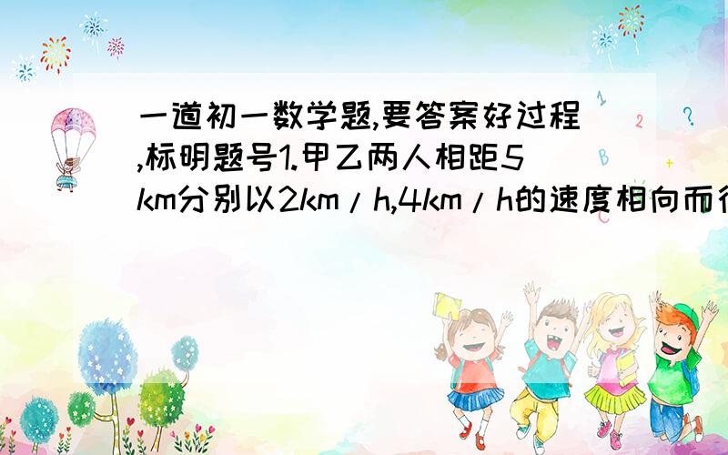 一道初一数学题,要答案好过程,标明题号1.甲乙两人相距5km分别以2km/h,4km/h的速度相向而行,同时一只小狗以12km/h的速度从甲处奔向乙遇到乙后掉头奔向甲,遇到甲后又奔向乙..直到甲乙相遇,求