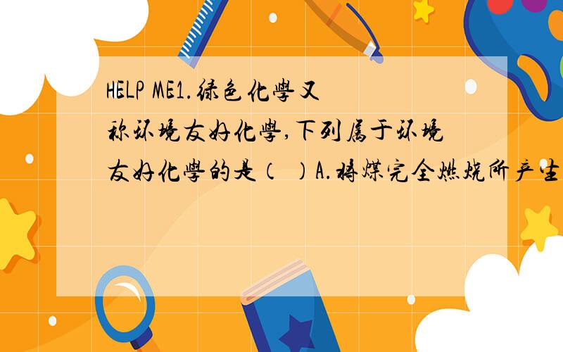 HELP ME1.绿色化学又称环境友好化学,下列属于环境友好化学的是（ ）A.将煤完全燃烧所产生的热量作能源 B.用发泡塑料制作快餐饭盒C.用网罩生成无公害蔬菜 D.制造无氟冰箱2.下列是关于水的