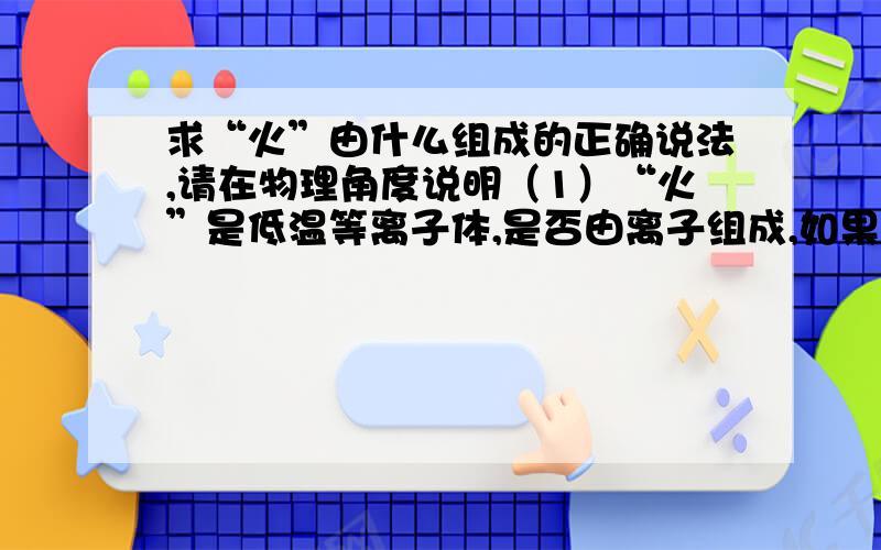 求“火”由什么组成的正确说法,请在物理角度说明（1）“火”是低温等离子体,是否由离子组成,如果是,有些人说离子是原子的一部分,也可否说成“火”由原子直接构成?（2）原子没了少部