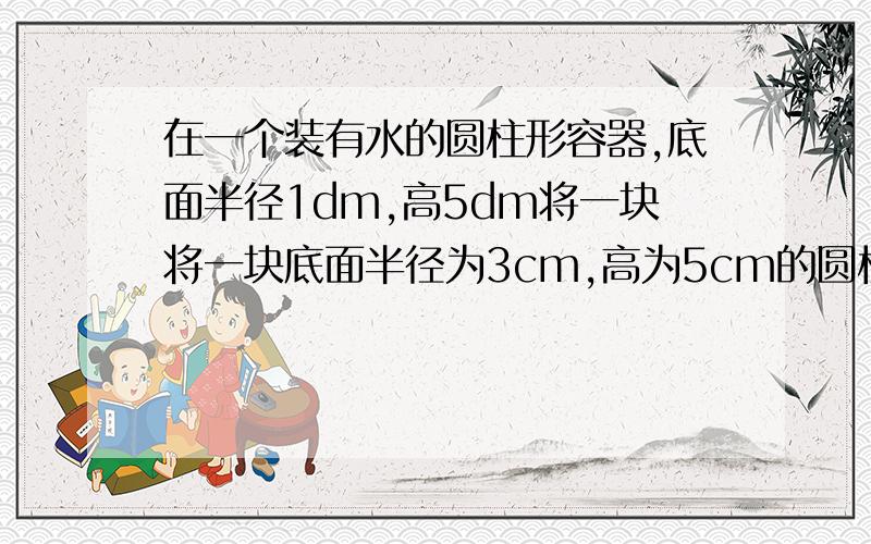 在一个装有水的圆柱形容器,底面半径1dm,高5dm将一块将一块底面半径为3cm,高为5cm的圆柱形铁块放入水中,水面上升多少厘米?（得数保留三位小数）